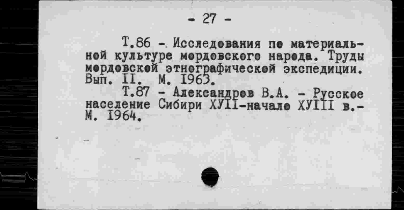 ﻿- 27 -
T.86 - Исследования ne материальней культуре мердевского нарада. Труды мордовской этнографической экспедиции. Вып. II. М. 1963.
Т.87 - Александров Ö.A. - Русское население Сибири ХУІІ-начал© ХУІ1І в.-